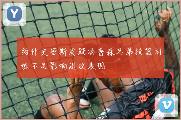 约什史密斯质疑汤普森兄弟投篮训练不足影响进攻表现