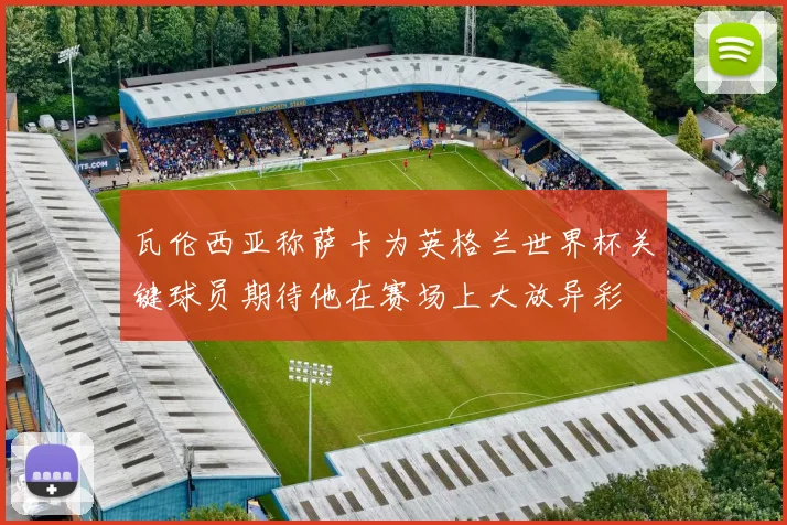 瓦伦西亚称萨卡为英格兰世界杯关键球员期待他在赛场上大放异彩