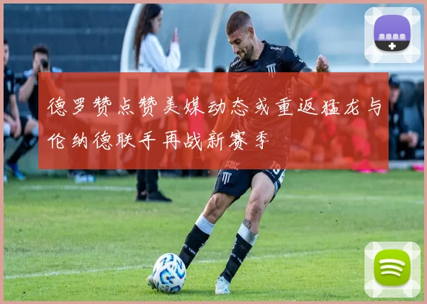德罗赞点赞美媒动态或重返猛龙与伦纳德联手再战新赛季