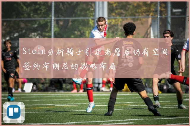 Stein分析骑士引进老詹后仍有空间签约布朗尼的战略布局