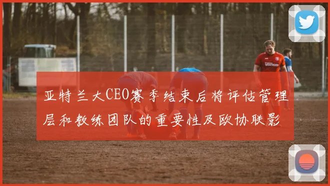 亚特兰大CEO赛季结束后将评估管理层和教练团队的重要性及欧协联影响