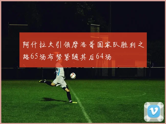 阿什拉夫引领摩洛哥国家队胜利之路65场布努紧随其后64场