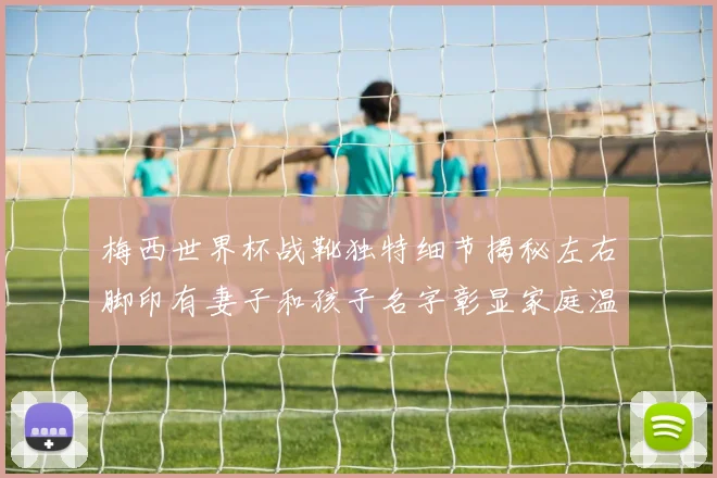 梅西世界杯战靴独特细节揭秘左右脚印有妻子和孩子名字彰显家庭温暖