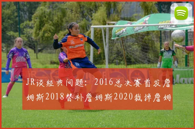 JR谈经典问题：2016总决赛首发詹姆斯2018替补詹姆斯2020裁掉詹姆斯的背后故事