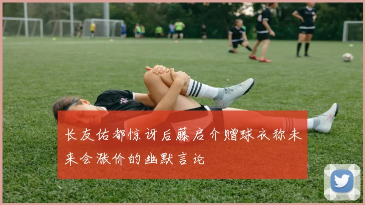 长友佑都惊讶后藤启介赠球衣称未来会涨价的幽默言论