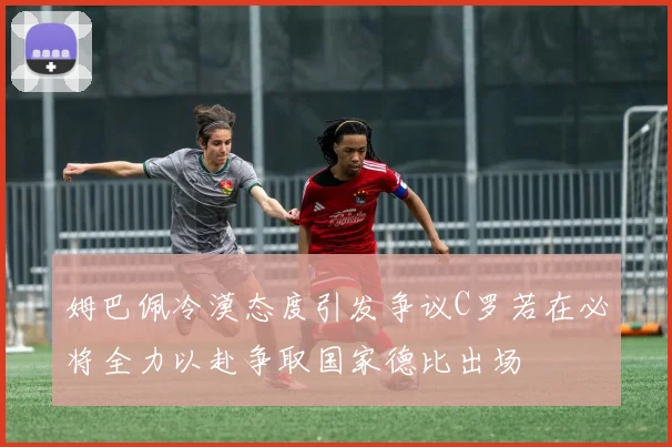 姆巴佩冷漠态度引发争议C罗若在必将全力以赴争取国家德比出场