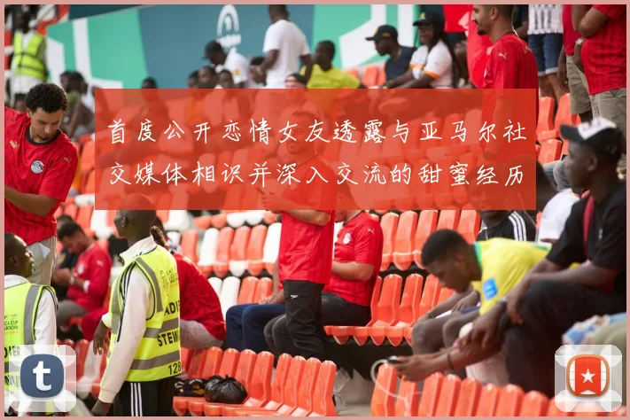 首度公开恋情女友透露与亚马尔社交媒体相识并深入交流的甜蜜经历