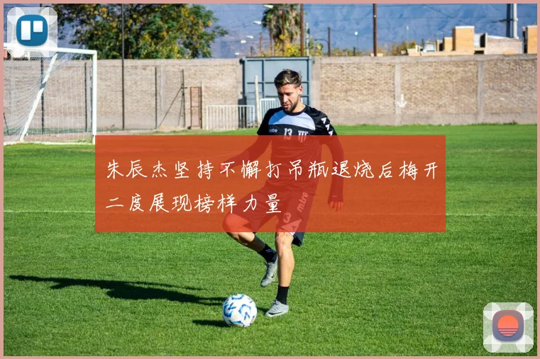 朱辰杰坚持不懈打吊瓶退烧后梅开二度展现榜样力量