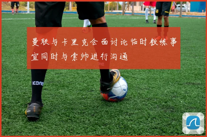 曼联与卡里克会面讨论临时教练事宜同时与索帅进行沟通