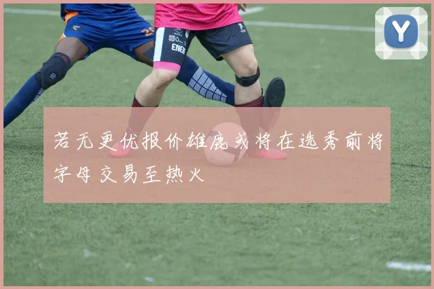 若无更优报价雄鹿或将在选秀前将字母交易至热火