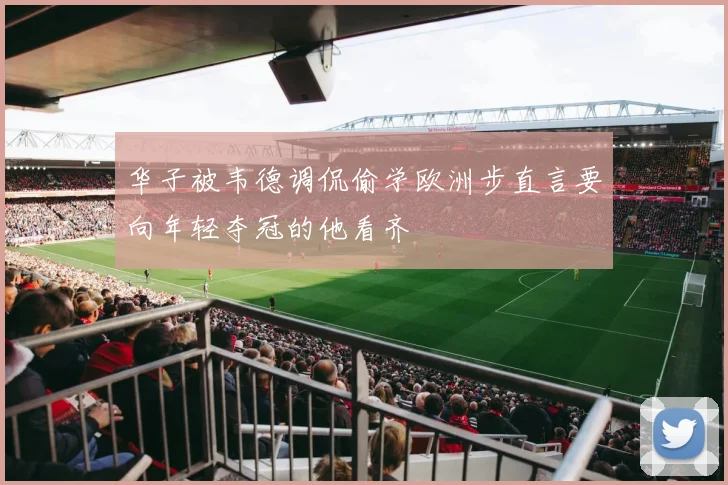 华子被韦德调侃偷学欧洲步直言要向年轻夺冠的他看齐