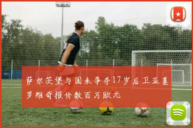 萨尔茨堡与国米争夺17岁后卫亚基罗维奇报价数百万欧元