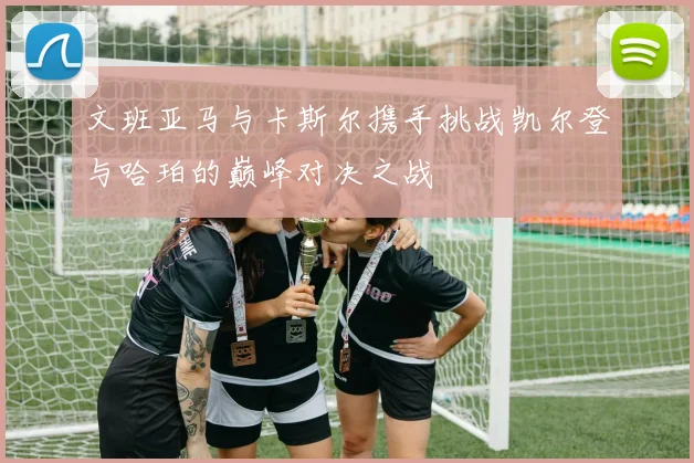 文班亚马与卡斯尔携手挑战凯尔登与哈珀的巅峰对决之战