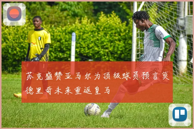 苏克盛赞亚马尔为顶级球员预言莫德里奇未来重返皇马