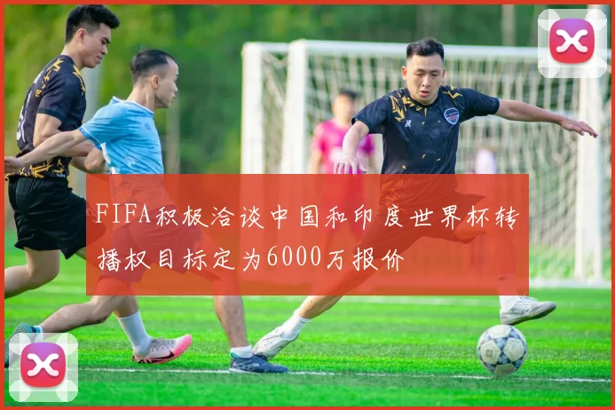 FIFA积极洽谈中国和印度世界杯转播权目标定为6000万报价