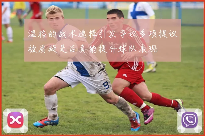 温格的战术选择引发争议多项提议被质疑是否真能提升球队表现
