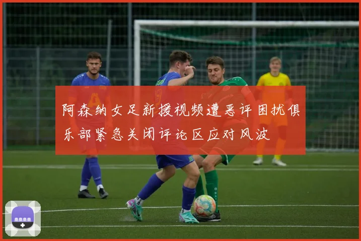 阿森纳女足新援视频遭恶评困扰俱乐部紧急关闭评论区应对风波
