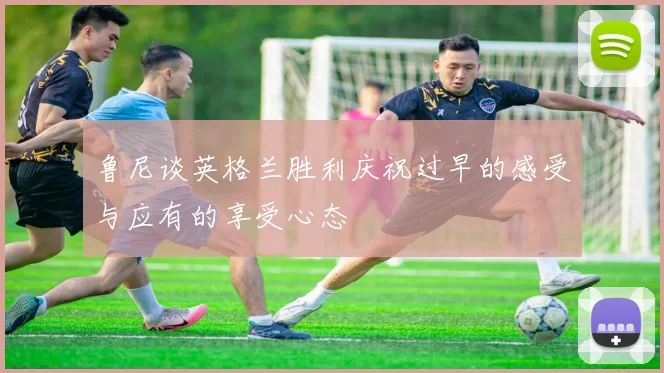 鲁尼谈英格兰胜利庆祝过早的感受与应有的享受心态
