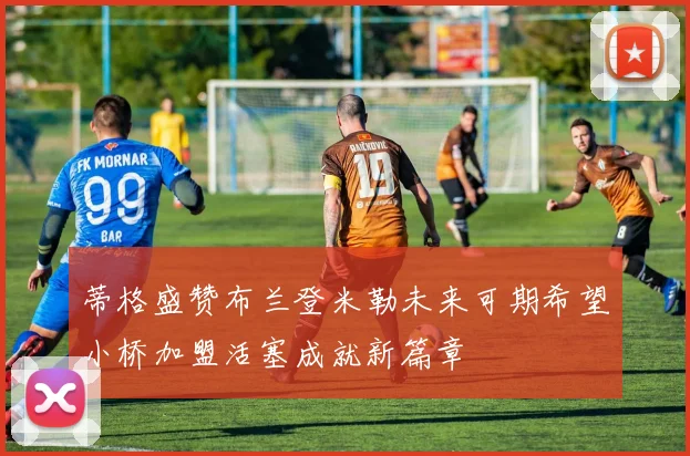 蒂格盛赞布兰登米勒未来可期希望小桥加盟活塞成就新篇章